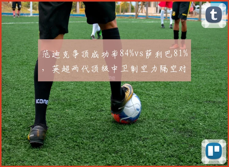 范迪克争顶成功率84%vs萨利巴81%，英超两代顶级中卫制空力隔空对话