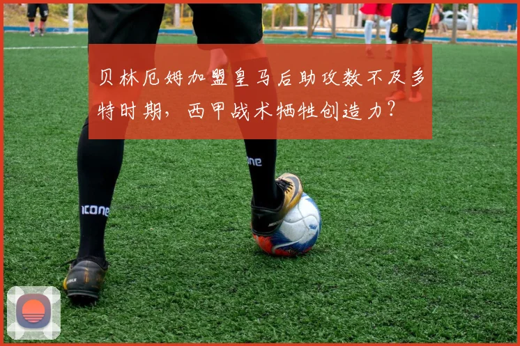 贝林厄姆加盟皇马后助攻数不及多特时期,西甲战术牺牲创造力?