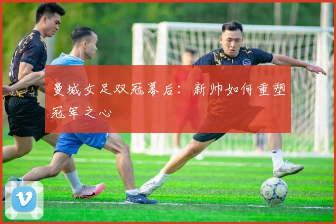 曼城女足双冠幕后：新帅如何重塑冠军之心