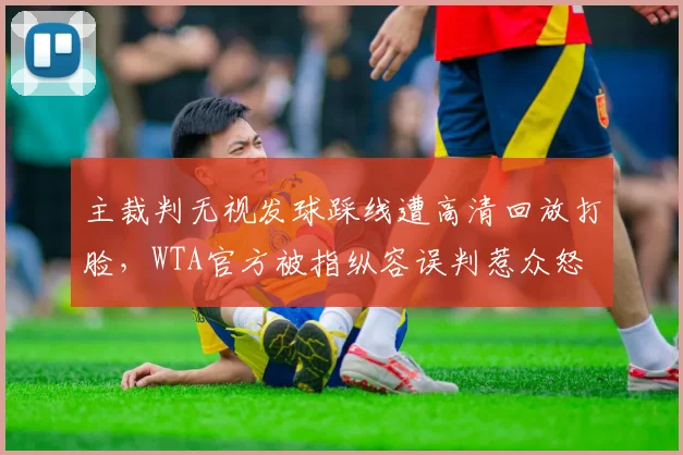 主裁判无视发球踩线遭高清回放打脸，WTA官方被指纵容误判惹众怒