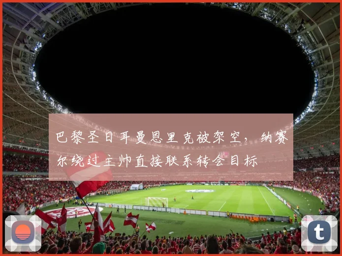 巴黎圣日耳曼恩里克被架空，纳赛尔绕过主帅直接联系转会目标