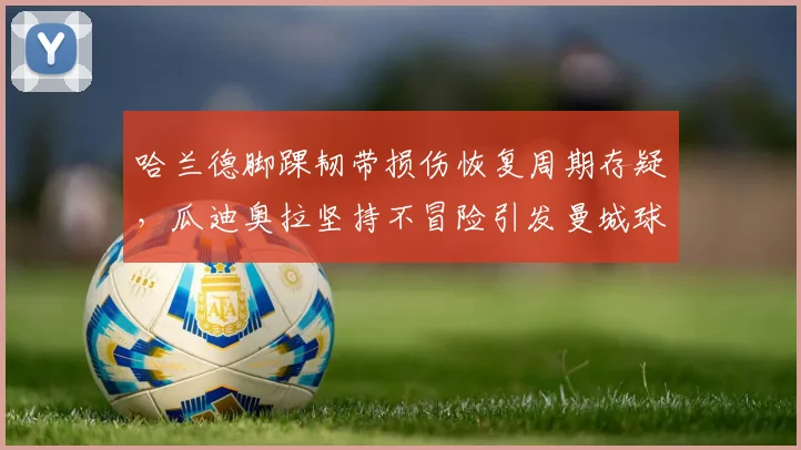 哈兰德脚踝韧带损伤恢复周期存疑,瓜迪奥拉坚持不冒险引发曼城球迷分裂