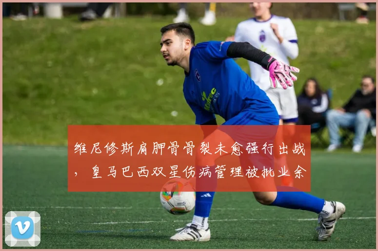 维尼修斯肩胛骨骨裂未愈强行出战,皇马巴西双星伤病管理被批业余